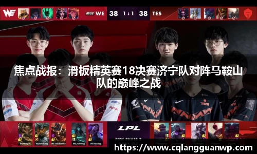 焦点战报：滑板精英赛18决赛济宁队对阵马鞍山队的巅峰之战